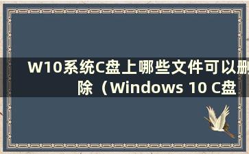 W10系统C盘上哪些文件可以删除（Windows 10 C盘上哪些文件可以删除）